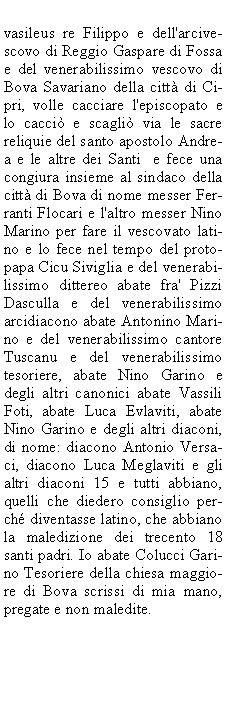 Casella di testo: vasileus re Filippo e dell'arcivescovo di Reggio Gaspare di Fossa e del venerabilissimo vescovo di Bova Savariano della citt di Cipri, volle cacciare l'episcopato e lo cacci e scagli via le sacre reliquie del santo apostolo Andrea e le altre dei Santi  e fece una congiura insieme al sindaco della citt di Bova di nome messer Ferranti Flocari e l'altro messer Nino Marino per fare il vescovato latino e lo fece nel tempo del protopapa Cicu Siviglia e del venerabilissimo dittereo abate fra' Pizzi Dasculla e del venerabilissimo arcidiacono abate Antonino Marino e del venerabilissimo cantore Tuscanu e del venerabilissimo tesoriere, abate Nino Garino e degli altri canonici abate Vassili Foti, abate Luca Evlaviti, abate Nino Garino e degli altri diaconi, di nome: diacono Antonio Versaci, diacono Luca Meglaviti e gli altri diaconi 15 e tutti abbiano, quelli che diedero consiglio perch diventasse latino, che abbiano la maledizione dei trecento 18 santi padri. Io abate Colucci Garino Tesoriere della chiesa maggiore di Bova scrissi di mia mano, pregate e non maledite.