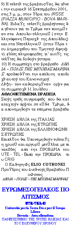 Casella di testo: 9) H telet thV brabeuswV Ja gnei thn kuriak 16 Septembrou 2001, stiV 5 m. m., sthn dra tou IRSSE (PIAZZA MUNICIPIO - BOVA MARINA). EidikV  teletV brabesewV Ja gnoun gia to Tmma twn poihmtwn sta  Apoulo-ellhnik ( sthn  Ellhnjwnh Perioc  thV ApoulaV) kai sta Neoellhnik  (sthn dra tou Dhmarceou tou Umhtto Ajhnn). lleV plhrojoreV  gi autV  tiV telteV Ja doJon stera.10) H summetch sto brabreo  DHLIA - POLIS THS  MPOBAS MARINAS  propoJtei thn apluth  apodoc auto tou Kanonismo.Lxh- twn kaJorismnwn  orn gia th summetoc 31 Ioulou .               AQLOQETHMENA BRABEIAStoV treV suggrajeV  pou Ja katatacton prtoi se kJe  Tmma, Ja aponemhJon ta epmena brabea:CRHSH  DHLIA thV ITALIAS  CRHSH  DHLIA thV EURWPHSCRHSH  DHLIA thV ELLHNOFWNHS EURWPHSEpiplon Ja ponemhJon eideikV h crus kai argur metllia me pinakdeV  ap thn PROEDRIA tou UTE - TEL - Bap thn PROEDRIA  tou CRIGO KaJhghtV ELIO COTRONEIProdroV tou DieJnoV Brabeou PoisewVDHLIA - POLIS - THS MPOBAS MARINAS   EURWMESOGEIAKOS POLITISMOSUTE-TEL-BUniversit per la Terza Et e per il Tempo Libero  Bovesia - Area ellenofonaPANEPISTHMIO THS TRITHS HLIKIAS KAI TOU ELEUQEROU CRONOU 